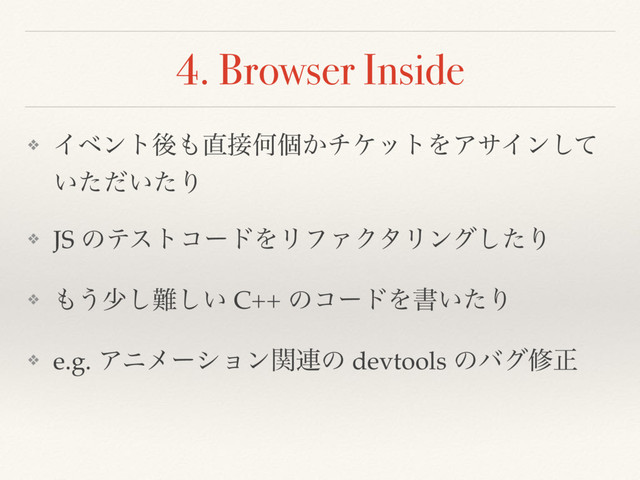 4. Browser Inside
❖ Πϕϯτޙ΋௚઀Կݸ͔νέοτΛΞαΠϯͯ͠
͍͍ͨͩͨΓ
❖ JS ͷςετίʔυΛϦϑΝΫλϦϯάͨ͠Γ
❖ ΋͏গ͠೉͍͠ C++ ͷίʔυΛॻ͍ͨΓ
❖ e.g. Ξχϝʔγϣϯؔ࿈ͷ devtools ͷόάमਖ਼
