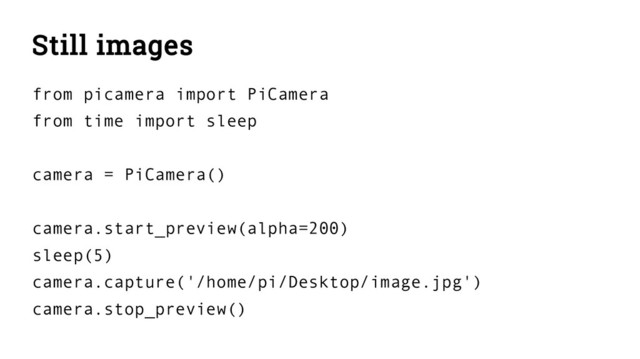 Still images
from picamera import PiCamera
from time import sleep
camera = PiCamera()
camera.start_preview(alpha=200)
sleep(5)
camera.capture('/home/pi/Desktop/image.jpg')
camera.stop_preview()
