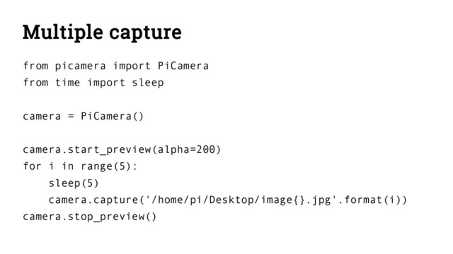 Multiple capture
from picamera import PiCamera
from time import sleep
camera = PiCamera()
camera.start_preview(alpha=200)
for i in range(5):
sleep(5)
camera.capture('/home/pi/Desktop/image{}.jpg'.format(i))
camera.stop_preview()
