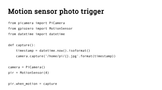 Motion sensor photo trigger
from picamera import PiCamera
from gpiozero import MotionSensor
from datetime import datetime
def capture():
timestamp = datetime.now().isoformat()
camera.capture('/home/pi/{}.jpg'.format(timestamp))
camera = PiCamera()
pir = MotionSensor(4)
pir.when_motion = capture
