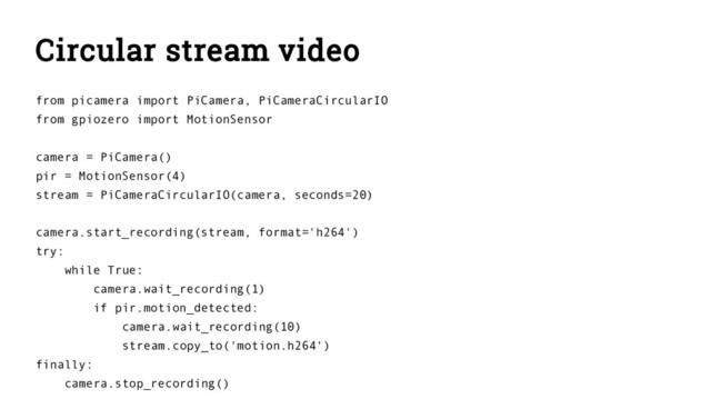 Circular stream video
from picamera import PiCamera, PiCameraCircularIO
from gpiozero import MotionSensor
camera = PiCamera()
pir = MotionSensor(4)
stream = PiCameraCircularIO(camera, seconds=20)
camera.start_recording(stream, format='h264')
try:
while True:
camera.wait_recording(1)
if pir.motion_detected:
camera.wait_recording(10)
stream.copy_to('motion.h264')
finally:
camera.stop_recording()
