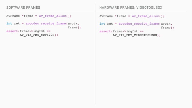 SOFTWARE FRAMES
AVFrame *frame = av_frame_alloc();
int ret = avcodec_receive_frame(avctx,
frame);
assert(frame->imgfmt ==
AV_PIX_FMT_YUV420P);
AVFrame *frame = av_frame_alloc();
int ret = avcodec_receive_frame(avctx,
frame);
assert(frame->imgfmt ==
AV_PIX_FMT_VIDEOTOOLBOX);
HARDWARE FRAMES: VIDEOTOOLBOX
