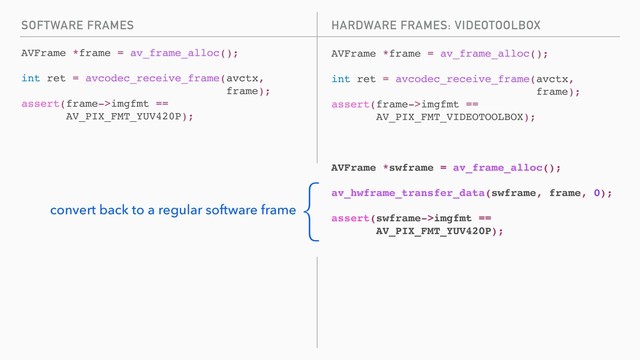 SOFTWARE FRAMES
AVFrame *frame = av_frame_alloc();
int ret = avcodec_receive_frame(avctx,
frame);
assert(frame->imgfmt ==
AV_PIX_FMT_YUV420P);
AVFrame *frame = av_frame_alloc();
int ret = avcodec_receive_frame(avctx,
frame);
assert(frame->imgfmt ==
AV_PIX_FMT_VIDEOTOOLBOX);
AVFrame *swframe = av_frame_alloc();
av_hwframe_transfer_data(swframe, frame, 0);
assert(swframe->imgfmt ==
AV_PIX_FMT_YUV420P);
HARDWARE FRAMES: VIDEOTOOLBOX
{
convert back to a regular software frame
