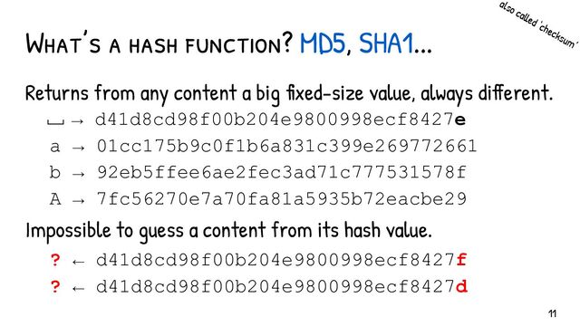 Returns from any content a big fixed-size value, always different.
Impossible to guess a content from its hash value.
What’s a hash function? MD5, SHA1...
→ d41d8cd98f00b204e9800998ecf8427e
a → 01cc175b9c0f1b6a831c399e269772661
b → 92eb5ffee6ae2fec3ad71c777531578f
A → 7fc56270e7a70fa81a5935b72eacbe29
? ← d41d8cd98f00b204e9800998ecf8427f
? ← d41d8cd98f00b204e9800998ecf8427d
also called ‘checksum’
␣
11
