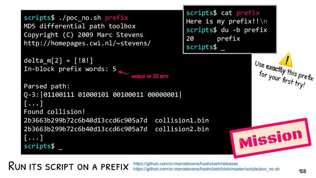 Run its script on a pref ix
scripts$ ./poc_no.sh prefix
MD5 differential path toolbox
Copyright (C) 2009 Marc Stevens
http://homepages.cwi.nl/~stevens/
delta_m[2] = [!8!]
In-block prefix words: 5
Parsed path:
Q-3:|01100111 01000101 00100011 00000001|
[...]
Found collision!
2b3663b299b72c6b40d13ccd6c905a7d collision1.bin
2b3663b299b72c6b40d13ccd6c905a7d collision2.bin
[...]
scripts$ _
Mission
scripts$ cat prefix
Here is my prefix!!\n
scripts$ du -b prefix
20 prefix
scripts$ _
words of 32 bits
https://github.com/cr-marcstevens/hashclash/releases
https://github.com/cr-marcstevens/hashclash/blob/master/scripts/poc_no.sh
⚠
Use exactly this prefix
for your first try!
108
