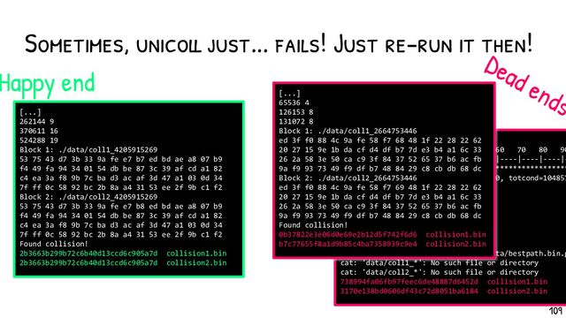 Sometimes, unicoll just... fails! Just re-run it then!
[...]
262144 9
370611 16
524288 19
Block 1: ./data/coll1_4205915269
53 75 43 d7 3b 33 9a fe e7 b7 ed bd ae a8 07 b9
f4 49 fa 94 34 01 54 db be 87 3c 39 af cd a1 82
c4 ea 3a f8 9b 7c ba d3 ac af 3d 47 a1 03 0d 34
7f ff 0c 58 92 bc 2b 8a a4 31 53 ee 2f 9b c1 f2
Block 2: ./data/coll2_4205915269
53 75 43 d7 3b 33 9a fe e7 b8 ed bd ae a8 07 b9
f4 49 fa 94 34 01 54 db be 87 3c 39 af cd a1 82
c4 ea 3a f8 9b 7c ba d3 ac af 3d 47 a1 03 0d 34
7f ff 0c 58 92 bc 2b 8a a4 31 53 ee 2f 9b c1 f2
Found collision!
2b3663b299b72c6b40d13ccd6c905a7d collision1.bin
2b3663b299b72c6b40d13ccd6c905a7d collision2.bin
[...]
t=12: 0% 10 20 30 40 50 60 70 80 90
|----|----|----|----|----|----|----|----|----|-
***********************************************
Best path: totcompl=-1000 tottunnel=0, totcond=104857
Verified: 17780 bad out of 17780
Runtime: 88.9094
MD5 differential path toolbox
Copyright (C) 2009 Marc Stevens
http://homepages.cwi.nl/~stevens/
delta_m[2] = [!8!]
Error: could not load path(s) in 'data/bestpath.bin.g
cat: 'data/coll1_*': No such file or directory
cat: 'data/coll2_*': No such file or directory
738994fa06fb97feec6de48887d6452d collision1.bin
3170e138bd0606df43c72d8051ba6184 collision2.bin
Happy end
Dead ends
[...]
65536 4
126153 8
131072 8
Block 1: ./data/coll1_2664753446
ed 3f f0 88 4c 9a fe 58 f7 68 48 1f 22 28 22 62
20 27 15 9e 1b da cf d4 df b7 7d e3 b4 a1 6c 33
26 2a 58 3e 50 ca c9 3f 84 37 52 65 37 b6 ac fb
9a f9 93 73 49 f9 df b7 48 84 29 c8 cb db 68 dc
Block 2: ./data/coll2_2664753446
ed 3f f0 88 4c 9a fe 58 f7 69 48 1f 22 28 22 62
20 27 15 9e 1b da cf d4 df b7 7d e3 b4 a1 6c 33
26 2a 58 3e 50 ca c9 3f 84 37 52 65 37 b6 ac fb
9a f9 93 73 49 f9 df b7 48 84 29 c8 cb db 68 dc
Found collision!
0b37822e3e06d0e69e2b12d5f742f6d6 collision1.bin
b7c77655f8a1d9b85c4ba7358939c9e4 collision2.bin
109
