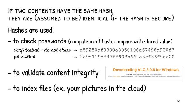 If two contents have the same hash,
they are (assumed to be) identical (if the hash is secure)
Hashes are used:
- to check passwords (compute input hash, compare with stored value)
Confidential - do not share → a59250af3300a8050106a67498a930f7
p4ssw0rd → 2a9d119df47ff993b662a8ef36f9ea20
- to validate content integrity
- to index files (ex: your pictures in the cloud)
12
