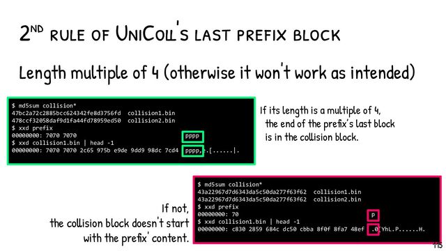 Length multiple of 4 (otherwise it won't work as intended)
2nd rule of UniColl's last pref ix block
$ md5sum collision*
43a22967d7d6343da5c50da277f63f62 collision1.bin
43a22967d7d6343da5c50da277f63f62 collision2.bin
$ xxd prefix
00000000: 70 p
$ xxd collision1.bin | head -1
00000000: c830 2859 684c dc50 cbba 8f0f 8fa7 48ef .0(YhL.P......H.
$ md5sum collision*
47bc2a72c2885bcc624342fe8d3756fd collision1.bin
478ccf32058daf9d1fa44fd78959ed50 collision2.bin
$ xxd prefix
00000000: 7070 7070 pppp
$ xxd collision1.bin | head -1
00000000: 7070 7070 2c65 975b e9de 9dd9 98dc 7cd4 pppp,e.[......|.
If not,
the collision block doesn't start
with the prefix' content.
If its length is a multiple of 4,
the end of the prefix’s last block
is in the collision block.
115

