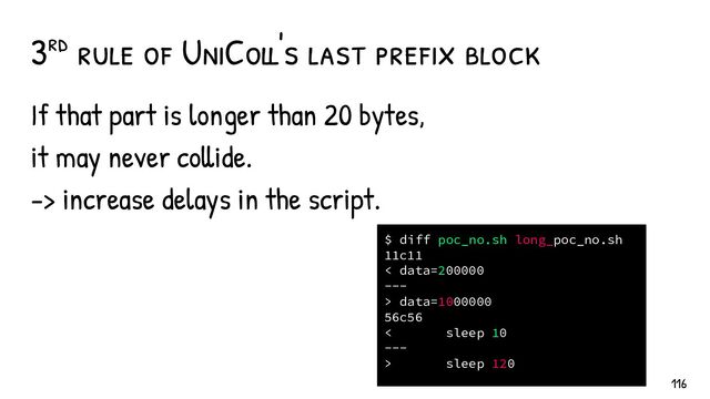 If that part is longer than 20 bytes,
it may never collide.
-> increase delays in the script.
3rd rule of UniColl's last pref ix block
$ diff poc_no.sh long_poc_no.sh
11c11
< data=200000
---
> data=1000000
56c56
< sleep 10
---
> sleep 120
116
