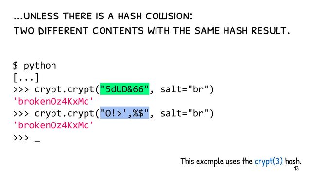 This example uses the crypt(3) hash.
...unless there is a hash collision:
two dif ferent contents with the same hash result.
$ python
[...]
>>> crypt.crypt("5dUD&66", salt="br")
'brokenOz4KxMc'
>>> crypt.crypt("O!>',%$", salt="br")
'brokenOz4KxMc'
>>> _
13
