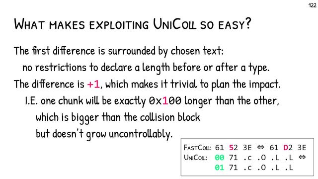What makes exploiting UniColl so easy?
The first difference is surrounded by chosen text:
no restrictions to declare a length before or after a type.
The difference is +1, which makes it trivial to plan the impact.
I.E. one chunk will be exactly 0x100 longer than the other,
which is bigger than the collision block
but doesn’t grow uncontrollably.
FastColl:
UniColl:
61 52 3E ⇔ 61 D2 3E
00 71 .c .O .L .L ⇔
01 71 .c .O .L .L
122
