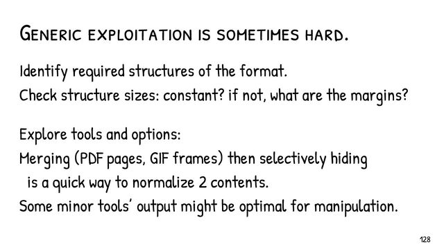 Generic exploitation is sometimes hard.
Identify required structures of the format.
Check structure sizes: constant? if not, what are the margins?
Explore tools and options:
Merging (PDF pages, GIF frames) then selectively hiding
is a quick way to normalize 2 contents.
Some minor tools’ output might be optimal for manipulation.
128
