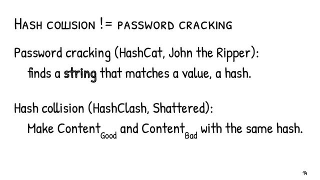 Hash collision != password cracking
Password cracking (HashCat, John the Ripper):
finds a string that matches a value, a hash.
Hash collision (HashClash, Shattered):
Make Content
Good
and Content
Bad
with the same hash.
14
