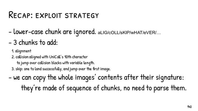 - lower-case chunk are ignored. aLIG/cOLL/sKIP/wHAT/eVER/…
- 3 chunks to add:
1. alignment
2. collision:aligned with UniColl’s 10th character
to jump over collision blocks with variable length.
3. skip: one to land successfully, and jump over the first image.
- we can copy the whole images’ contents after their signature:
they’re made of sequence of chunks, no need to parse them.
Recap: exploit strategy
140
