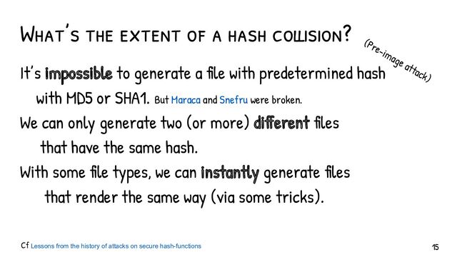 What’s the extent of a hash collision?
It’s impossible to generate a file with predetermined hash
with MD5 or SHA1.
We can only generate two (or more) different files
that have the same hash.
With some file types, we can instantly generate files
that render the same way (via some tricks).
Cf Lessons from the history of attacks on secure hash-functions
(Pre-image attack)
But Maraca and Snefru were broken.
15
