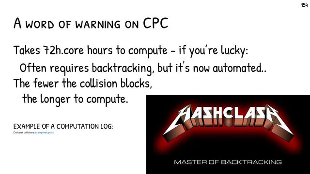 Hashclash
Master of backtracking
Takes 72h.core hours to compute - if you’re lucky:
Often requires backtracking, but it's now automated..
The fewer the collision blocks,
the longer to compute.
EXAMPLE OF A COMPUTATION LOG:
Corkami collisions:examples/cpc.txt
A word of warning on CPC
154
