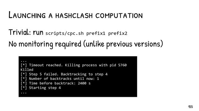 Trivial: run scripts/cpc.sh prefix1 prefix2
No monitoring required (unlike previous versions)
Launching a hashclash computation
...
[*] Timeout reached. Killing process with pid 5760
Killed
[*] Step 5 failed. Backtracking to step 4
[*] Number of backtracks until now: 1
[*] Time before backtrack: 2400 s
[*] Starting step 4
...
155
