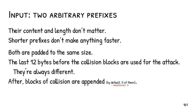 Input: two arbitrary pref ixes
Their content and length don’t matter.
Shorter prefixes don’t make anything faster.
Both are padded to the same size.
The last 12 bytes before the collision blocks are used for the attack.
They're always different.
After, blocks of collision are appended (by default, 9 of them)
.
--maxblocks 9
161
