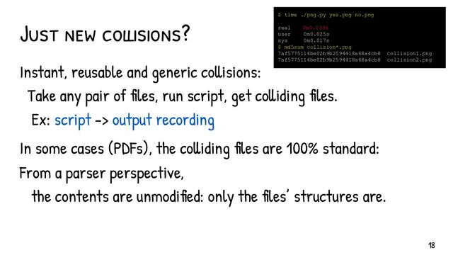 Just new collisions?
Instant, reusable and generic collisions:
Take any pair of files, run script, get colliding files.
Ex: script -> output recording
In some cases (PDFs), the colliding files are 100% standard:
From a parser perspective,
the contents are unmodified: only the files’ structures are.
$ time ./png.py yes.png no.png
real 0m0.039s
user 0m0.025s
sys 0m0.017s
$ md5sum collision*.png
7af5775114be02b9b2594418a68a4cb8 collision1.png
7af5775114be02b9b2594418a68a4cb8 collision2.png
18
