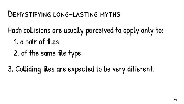 Demystifying long-lasting myths
Hash collisions are usually perceived to apply only to:
1. a pair of files
2. of the same file type
3. Colliding files are expected to be very different.
19
