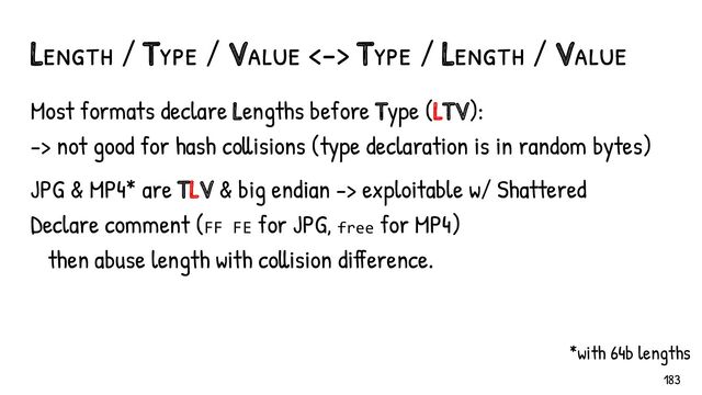 Most formats declare Lengths before Type (LTV):
-> not good for hash collisions (type declaration is in random bytes)
JPG & MP4* are TLV & big endian -> exploitable w/ Shattered
Declare comment (FF FE for JPG, free for MP4)
then abuse length with collision difference.
Length / Type / Value <-> Type / Length / Value
*with 64b lengths
183
