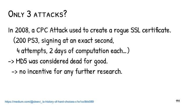 In 2008, a CPC Attack used to create a rogue SSL certificate.
(200 PS3, signing at an exact second,
4 attempts, 2 days of computation each…)
-> MD5 was considered dead for good.
-> no incentive for any further research.
Only 3 attacks?
https://medium.com/@sleevi_/a-history-of-hard-choices-c1e1cc9bb089 191

