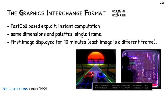 The Graphics Interchange Format
- FastColl based exploit: instant computation
- same dimensions and palettes, single frame.
- First image displayed for 10 minutes (each image is a different frame).
5c827c0eba9cfaa647c1a489bea77c60 *collision1.gif
5c827c0eba9cfaa647c1a489bea77c60 *collision2.gif
/dʒɪf/ JIF
/ɡɪf/ GHIF
Specif ications from 1989
206
