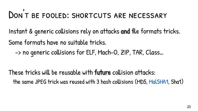 Don't be fooled: shortcuts are necessary
Instant & generic collisions rely on attacks and file formats tricks.
Some formats have no suitable tricks.
-> no generic collisions for ELF, Mach-O, ZIP, TAR, Class…
These tricks will be reusable with future collision attacks:
the same JPEG trick was reused with 3 hash collisions (MD5, MalSHA1, Sha1)
23
