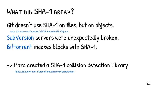 Git doesn't use SHA-1 on files, but on objects.
https://git-scm.com/book/en/v2/Git-Internals-Git-Objects
SubVersion servers were unexpectedly broken.
Bittorrent indexes blocks with SHA-1.
-> Marc created a SHA-1 collision detection library
https://github.com/cr-marcstevens/sha1collisiondetection
What did SHA-1 break?
223
