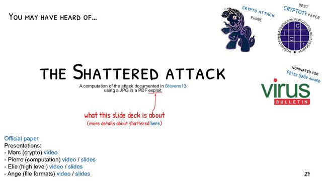 the Shattered attack
A computation of the attack documented in Stevens13
using a JPG in a PDF exploit
crypto attack
pwnie
best
CRYPTO17 paper
what this slide deck is about
(more details about shattered here)
You may have heard of…
nominated for
Péter Szőr award
Official paper
Presentations:
- Marc (crypto) video
- Pierre (computation) video / slides
- Elie (high level) video / slides
- Ange (file formats) video / slides 27

