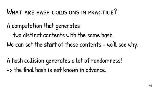 What are hash collisions in practice?
A computation that generates
two distinct contents with the same hash.
We can set the start of these contents - we'll see why.
A hash collision generates a lot of randomness!
-> the final hash is not known in advance.
48
