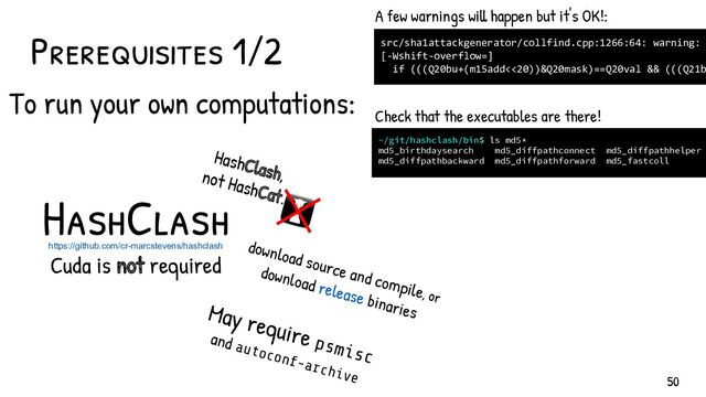 https://github.com/cr-marcstevens/hashclash
Cuda is not required
HashClash
download source and compile, or
download release binaries
HashClash,
not HashCat.
May require psmisc
and autoconf-archive
Prerequisites 1/2
~/git/hashclash/bin$ ls md5*
md5_birthdaysearch md5_diffpathconnect md5_diffpathhelper
md5_diffpathbackward md5_diffpathforward md5_fastcoll
Check that the executables are there!
src/sha1attackgenerator/collfind.cpp:1266:64: warning:
[-Wshift-overflow=]
if (((Q20bu+(m15add<<20))&Q20mask)==Q20val && (((Q21b
A few warnings will happen but it's OK!:
50
To run your own computations:
