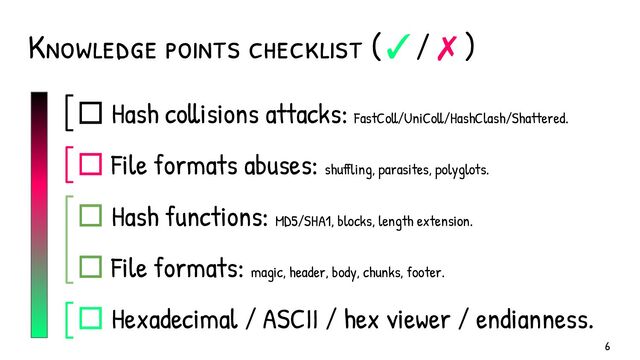 ☐ Hash collisions attacks: FastColl/UniColl/HashClash/Shattered.
☐ File formats abuses: shuffling, parasites, polyglots.
☐ Hash functions: MD5/SHA1, blocks, length extension.
☐ File formats: magic, header, body, chunks, footer.
☐ Hexadecimal / ASCII / hex viewer / endianness.
Knowledge points checklist (✓/✗)
6
