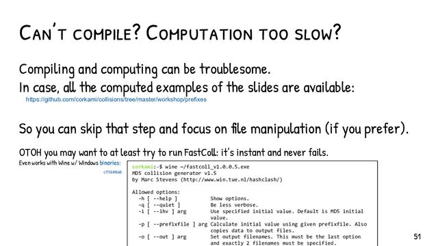 Can’t compile? Computation too slow?
Compiling and computing can be troublesome.
In case, all the computed examples of the slides are available:
https://github.com/corkami/collisions/tree/master/workshop/prefixes
So you can skip that step and focus on file manipulation (if you prefer).
OTOH you may want to at least try to run FastColl: it’s instant and never fails.
Even works with Wine w/ Windows binaries:
51
corkami:~$ wine ~/fastcoll_v1.0.0.5.exe
MD5 collision generator v1.5
by Marc Stevens (http://www.win.tue.nl/hashclash/)
Allowed options:
-h [ --help ] Show options.
-q [ --quiet ] Be less verbose.
-i [ --ihv ] arg Use specified initial value. Default is MD5 initial
value.
-p [ --prefixfile ] arg Calculate initial value using given prefixfile. Also
copies data to output files.
-o [ --out ] arg Set output filenames. This must be the last option
and exactly 2 filenames must be specified.
cf5600ab
