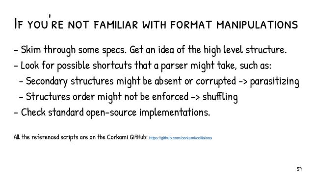 If you're not familiar with format manipulations
- Skim through some specs. Get an idea of the high level structure.
- Look for possible shortcuts that a parser might take, such as:
- Secondary structures might be absent or corrupted -> parasitizing
- Structures order might not be enforced -> shuffling
- Check standard open-source implementations.
All the referenced scripts are on the Corkami GitHub: https://github.com/corkami/collisions
57
