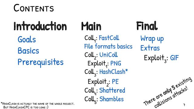 Contents
Introduction
Goals
Basics
Prerequisites
Main
Coll
1
: FastColl
File formats basics
Coll
2
: UniColl
Exploit
1
: PNG
Coll
3
: HashClash*
Exploit
2
: PE
Coll
4
: Shattered
Coll
5
: Shambles
Final
Wrap up
Extras
Exploit
3
: GIF
There are only 5 existing
collisions attacks!
*HashClash is actually the name of the whole project.
But HashClashCPC is too long :)
7
