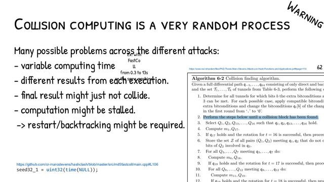 Collision computing is a very random process
Many possible problems across the different attacks:
- variable computing time
- different results from each execution.
- final result might just not collide.
- computation might be stalled.
-> restart/backtracking might be required.
Warning
https://www.cwi.nl/system/files/PhD-Thesis-Marc-Stevens-Attacks-on-Hash-Functions-and-Applications.pdf#page=110
https://github.com/cr-marcstevens/hashclash/blob/master/src/md5fastcoll/main.cpp#L106
seed32_1 = uint32(time(NULL));
Ex: with
FastCo
ll
from 0.3 to 13s
on the same machine!
62
