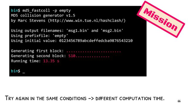 Try again in the same conditions -> different computation time.
bin$ md5_fastcoll -p empty
MD5 collision generator v1.5
by Marc Stevens (http://www.win.tue.nl/hashclash/)
Using output filenames: 'msg1.bin' and 'msg2.bin'
Using prefixfile: 'empty'
Using initial value: 0123456789abcdeffedcba9876543210
Generating first block: ........................
Generating second block: S10...............
Running time: 13.35 s
bin$ _
Mission
66
