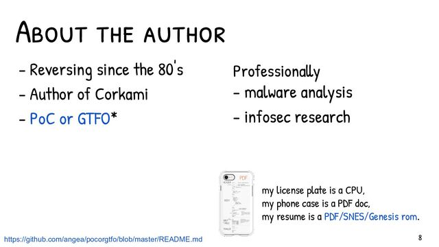 - Reversing since the 80's
- Author of Corkami
- PoC or GTFO*
About the author
Professionally
- malware analysis
- infosec research
my license plate is a CPU,
my phone case is a PDF doc,
my resume is a PDF/SNES/Genesis rom.
8
https://github.com/angea/pocorgtfo/blob/master/README.md
