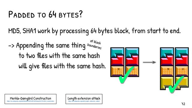 MD5, SHA1 work by processing 64 bytes block, from start to end.
-> Appending the same thing
to two files with the same hash
will give files with the same hash.
Padded to 64 bytes?
Merkle–Damgård Construction
https://en.wikipedia.org/wiki/Merkle%E2%80%93Damg%C3%A5rd_construction
✓
✓ ✓
✓
at block
boundaries
Length extension attack
https://en.wikipedia.org/wiki/Length_extension_attack
72
