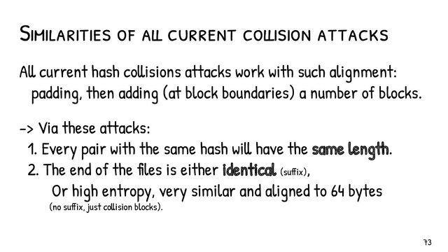 All current hash collisions attacks work with such alignment:
padding, then adding (at block boundaries) a number of blocks.
-> Via these attacks:
1. Every pair with the same hash will have the same length.
2. The end of the files is either identical (suffix),
Or high entropy, very similar and aligned to 64 bytes
(no suffix, just collision blocks).
Similarities of all current collision attacks
73
