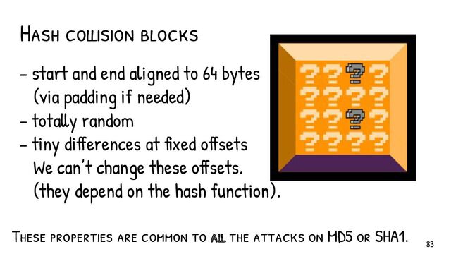 - start and end aligned to 64 bytes
(via padding if needed)
- totally random
- tiny differences at fixed offsets
We can’t change these offsets.
(they depend on the hash function).
Hash collision blocks
These properties are common to all the attacks on MD5 or SHA1.
83
