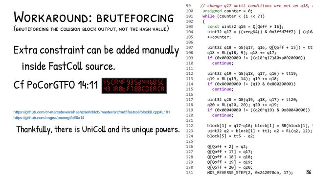 Extra constraint can be added manually
inside FastColl source.
Cf PoCorGTFO 14:11
Thankfully, there is UniColl and its unique powers.
Workaround: bruteforcing
(bruteforcing the collision block output, not the hash value)
99 // change q17 until conditions are met on q18, q
100 unsigned counter = 0;
101 while (counter < (1 << 7))
102 {
103 const uint32 q16 = Q[Qoff + 16];
104 uint32 q17 = ((xrng64() & 0x3ffd7ff7) | (q16&
105 ++counter;
106
107 uint32 q18 = GG(q17, q16, Q[Qoff + 15]) + tt1
108 q18 = RL(q18, 9); q18 += q17;
109 if (0x00020000 != ((q18^q17)&0xa0020000))
110 continue;
111
112 uint32 q19 = GG(q18, q17, q16) + tt19;
113 q19 = RL(q19, 14); q19 += q18;
114 if (0x80000000 != (q19 & 0x80020000))
115 continue;
116
117 uint32 q20 = GG(q19, q18, q17) + tt20;
118 q20 = RL(q20, 20); q20 += q19;
119 if (0x00040000 != ((q20^q19) & 0x80040000))
120 continue;
121
122 block[1] = q17-q16; block[1] = RR(block[1], 5
123 uint32 q2 = block[1] + tt1; q2 = RL(q2, 12);
124 block[5] = tt5 - q2;
125
126 Q[Qoff + 2] = q2;
127 Q[Qoff + 17] = q17;
128 Q[Qoff + 18] = q18;
129 Q[Qoff + 19] = q19;
130 Q[Qoff + 20] = q20;
131 MD5_REVERSE_STEP(2, 0x242070db, 17);
https://github.com/cr-marcstevens/hashclash/blob/master/src/md5fastcoll/block0.cpp#L101
https://github.com/angea/pocorgtfo#0x14
86
