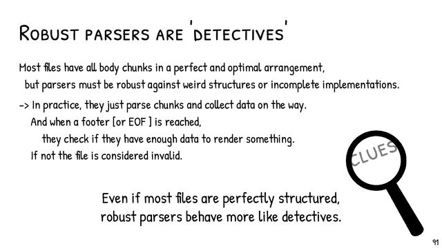 clues
Most files have all body chunks in a perfect and optimal arrangement,
but parsers must be robust against weird structures or incomplete implementations.
-> In practice, they just parse chunks and collect data on the way.
And when a footer [or EOF ] is reached,
they check if they have enough data to render something.
If not the file is considered invalid.
Robust parsers are 'detectives'
Even if most files are perfectly structured,
robust parsers behave more like detectives.
91

