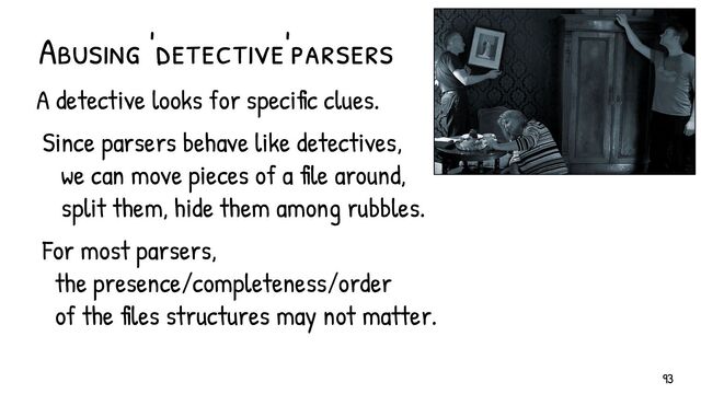 Abusing 'detective'parsers
A detective looks for specific clues.
Since parsers behave like detectives,
we can move pieces of a file around,
split them, hide them among rubbles.
For most parsers,
the presence/completeness/order
of the files structures may not matter.
93
