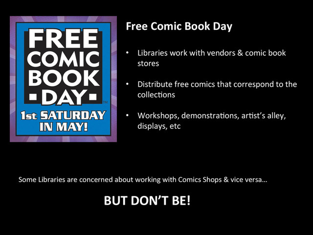 Free	  Comic	  Book	  Day	  
	  
•  Libraries	  work	  with	  vendors	  &	  comic	  book	  
stores	  
	  
•  Distribute	  free	  comics	  that	  correspond	  to	  the	  
collec2ons	  
	  
•  Workshops,	  demonstra2ons,	  ar2st’s	  alley,	  
displays,	  etc	  
Some	  Libraries	  are	  concerned	  about	  working	  with	  Comics	  Shops	  &	  vice	  versa…	  
BUT	  DON’T	  BE!	  
