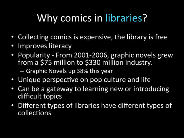 Why	  comics	  in	  libraries?	  
•  Collec2ng	  comics	  is	  expensive,	  the	  library	  is	  free	  
•  Improves	  literacy	  
•  Popularity	  -­‐	  From	  2001-­‐2006,	  graphic	  novels	  grew	  
from	  a	  $75	  million	  to	  $330	  million	  industry.	  
–  Graphic	  Novels	  up	  38%	  this	  year	  
•  Unique	  perspec2ve	  on	  pop	  culture	  and	  life	  
•  Can	  be	  a	  gateway	  to	  learning	  new	  or	  introducing	  
diﬃcult	  topics	  
•  Diﬀerent	  types	  of	  libraries	  have	  diﬀerent	  types	  of	  
collec2ons	  

