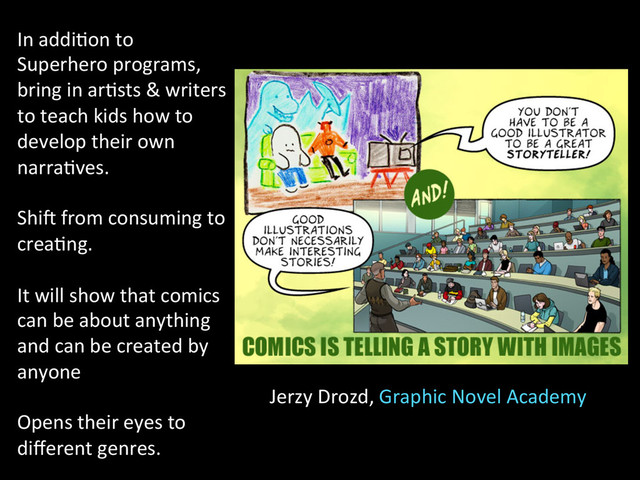 Jerzy	  Drozd,	  Graphic	  Novel	  Academy	  
In	  addi2on	  to	  
Superhero	  programs,	  
bring	  in	  ar2sts	  &	  writers	  
to	  teach	  kids	  how	  to	  
develop	  their	  own	  
narra2ves.	  
	  
Shin	  from	  consuming	  to	  
crea2ng.	  
	  
It	  will	  show	  that	  comics	  
can	  be	  about	  anything	  
and	  can	  be	  created	  by	  
anyone	  
	  
Opens	  their	  eyes	  to	  
diﬀerent	  genres.	  
