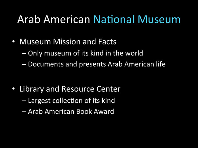 Arab	  American	  Na2onal	  Museum	  
•  Museum	  Mission	  and	  Facts	  
– Only	  museum	  of	  its	  kind	  in	  the	  world	  
– Documents	  and	  presents	  Arab	  American	  life	  
•  Library	  and	  Resource	  Center	  
– Largest	  collec2on	  of	  its	  kind	  
– Arab	  American	  Book	  Award	  
