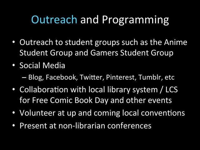 Outreach	  and	  Programming	  
•  Outreach	  to	  student	  groups	  such	  as	  the	  Anime	  
Student	  Group	  and	  Gamers	  Student	  Group	  
•  Social	  Media	  
– Blog,	  Facebook,	  Twi\er,	  Pinterest,	  Tumblr,	  etc	  
•  Collabora2on	  with	  local	  library	  system	  /	  LCS	  
for	  Free	  Comic	  Book	  Day	  and	  other	  events	  
•  Volunteer	  at	  up	  and	  coming	  local	  conven2ons	  
•  Present	  at	  non-­‐librarian	  conferences	  
